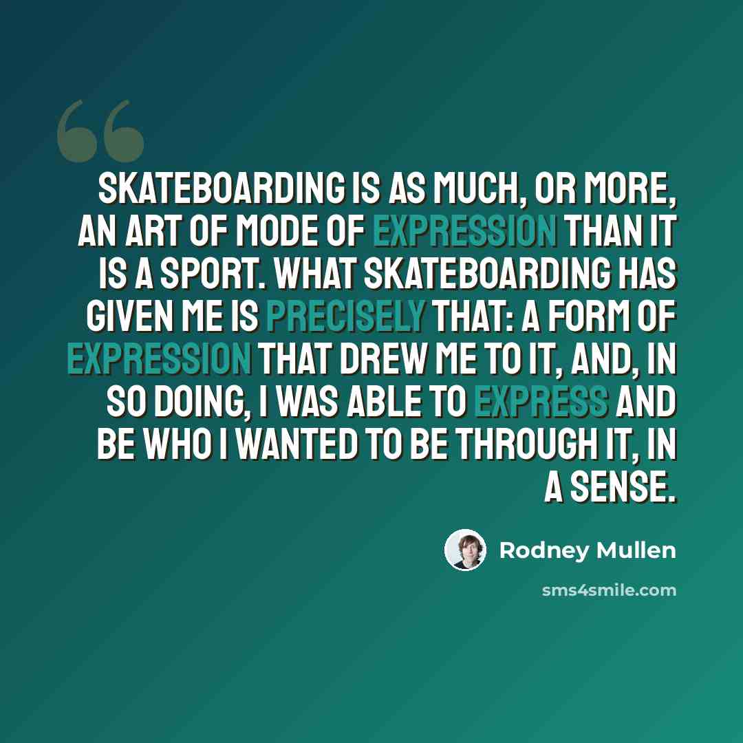 “Skateboarding is as much, or more, an art of mode of expression than it is a sport. What skateboarding has given me is precisely that: a form of expression that drew me to it, and, in so doing, I was able to express and be who I wanted to be through it, in a sense.” quote by Rodney Mullen