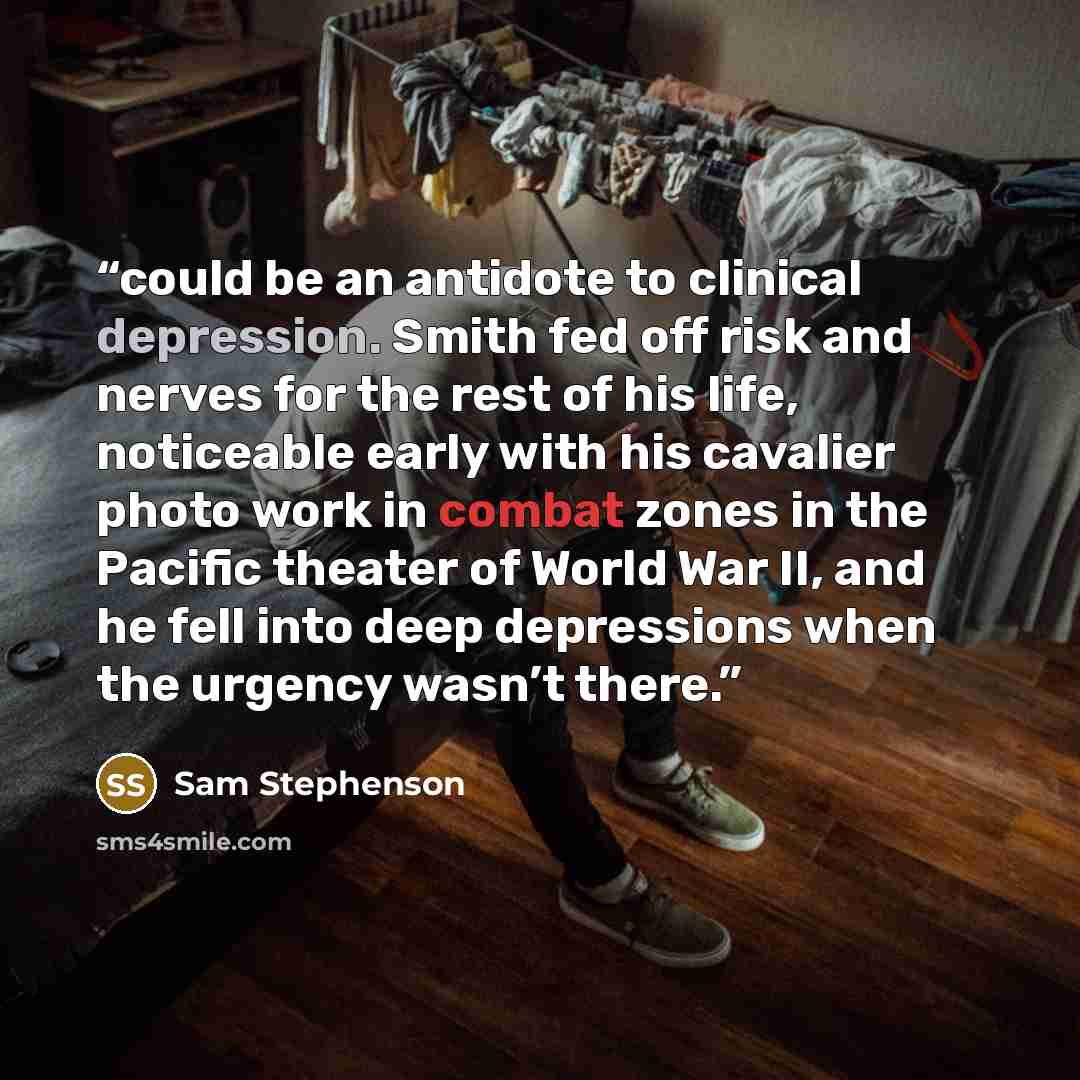 “could be an antidote to clinical depression. Smith fed off risk and nerves for the rest of his life, noticeable early with his cavalier photo work in combat zones in the Pacific theater of World War II, and he fell into deep depressions when the urgency wasn’t there.” quote by Sam Stephenson