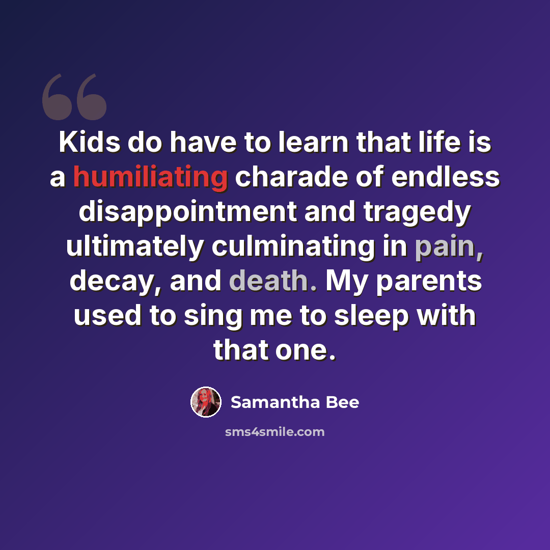 “Kids do have to learn that life is a humiliating charade of endless disappointment and tragedy ultimately culminating in pain, decay, and death. My parents used to sing me to sleep with that one.” quote by Samantha Bee