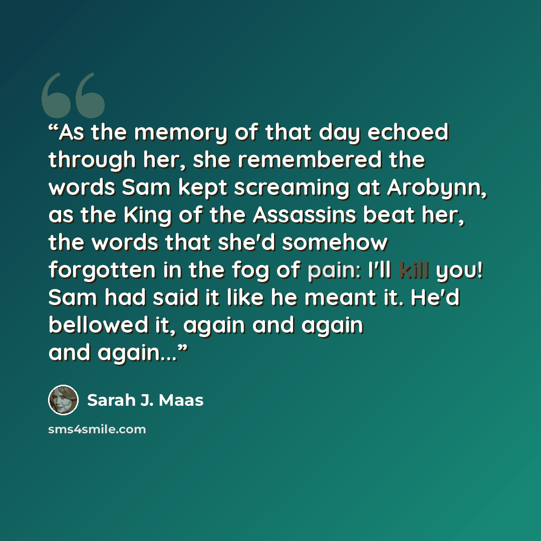 “As the memory of that day echoed through her, she remembered the words Sam kept screaming at Arobynn, as the King of the Assassins beat her, the words that she'd somehow forgotten in the fog of pain: I'll kill you! Sam had said it like he meant it. He'd bellowed it, again and again and again...” quote by Sarah J. Maas