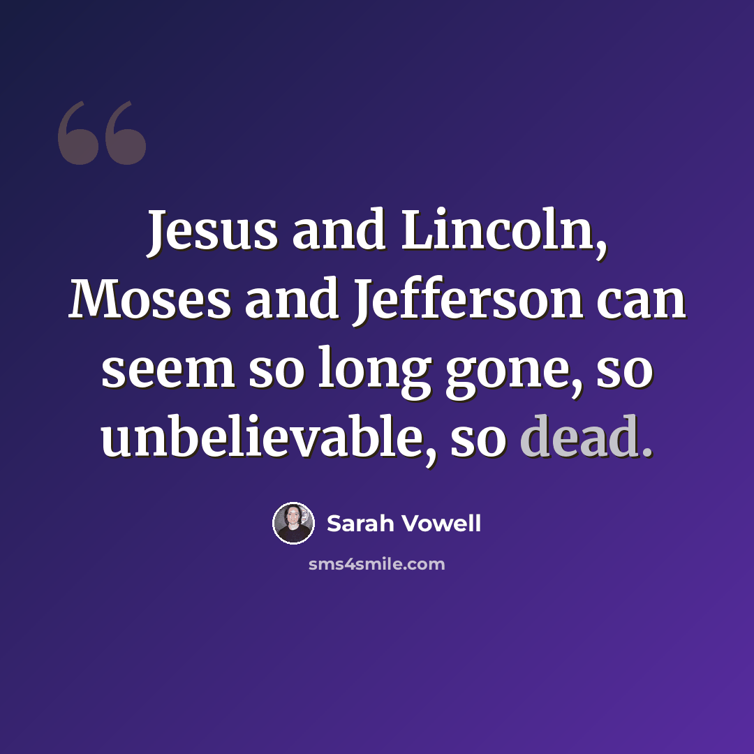 “Jesus and Lincoln, Moses and Jefferson can seem so long gone, so unbelievable, so dead.” quote by Sarah Vowell