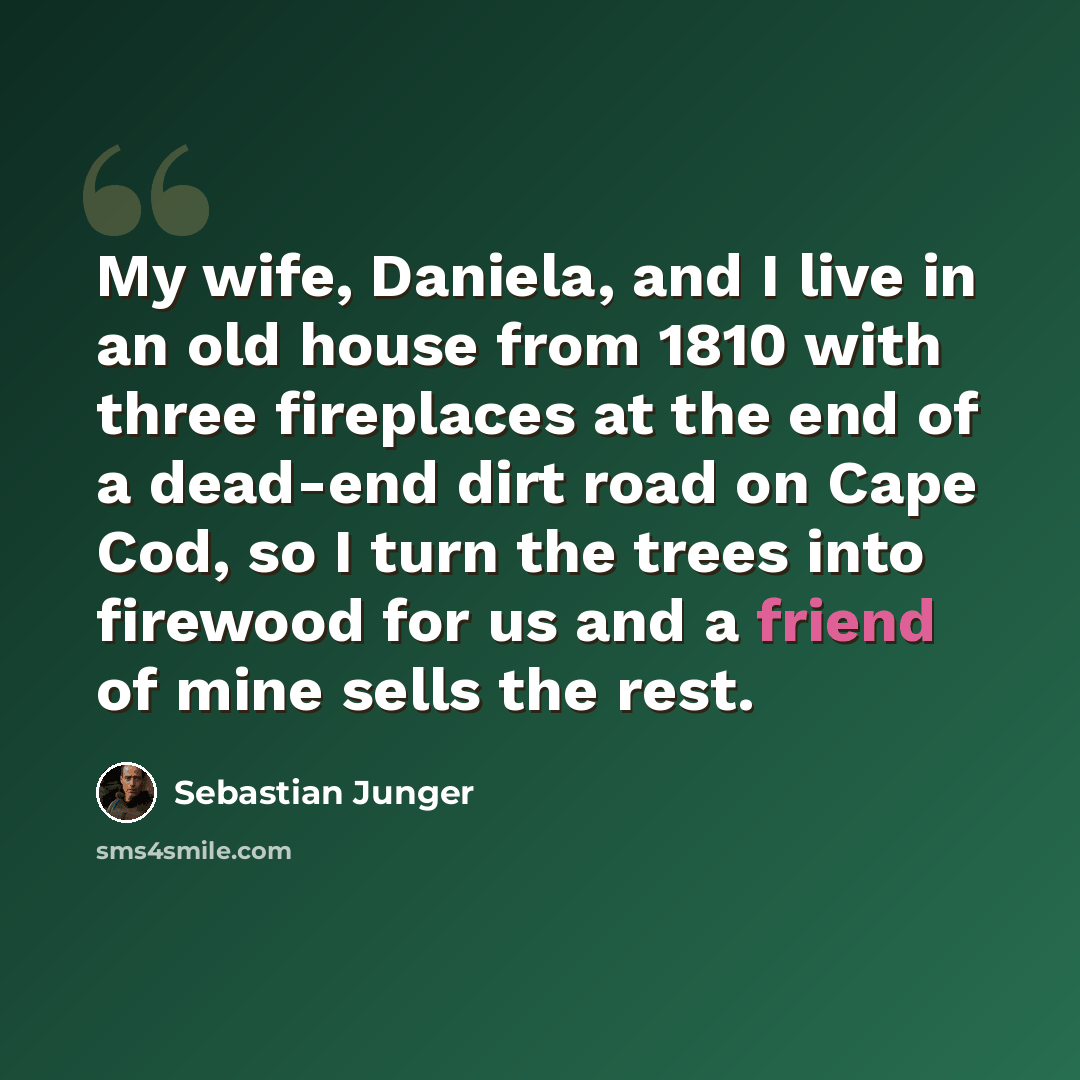 “My wife, Daniela, and I live in an old house from 1810 with three fireplaces at the end of a dead-end dirt road on Cape Cod, so I turn the trees into firewood for us and a friend of mine sells the rest.” quote by Sebastian Junger