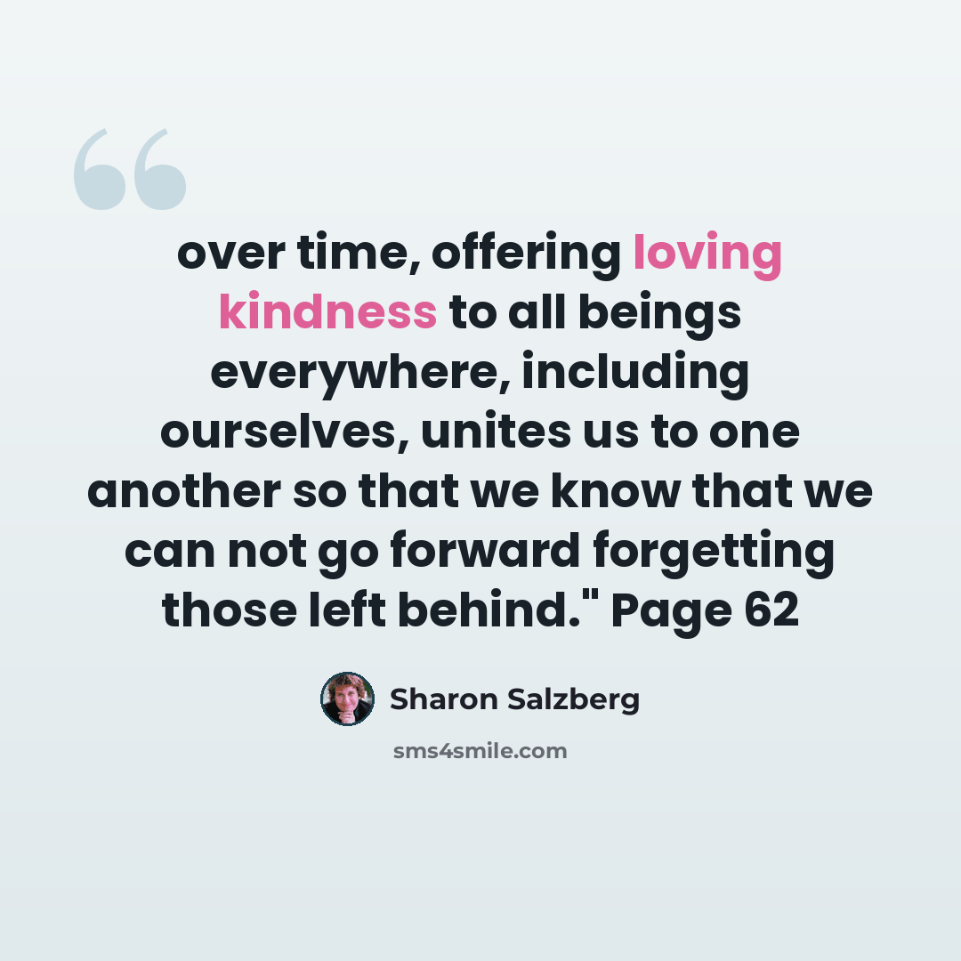 “over time, offering loving kindness to all beings everywhere, including ourselves, unites us to one another so that we know that we can not go forward forgetting those left behind." Page 62” quote by Sharon Salzberg