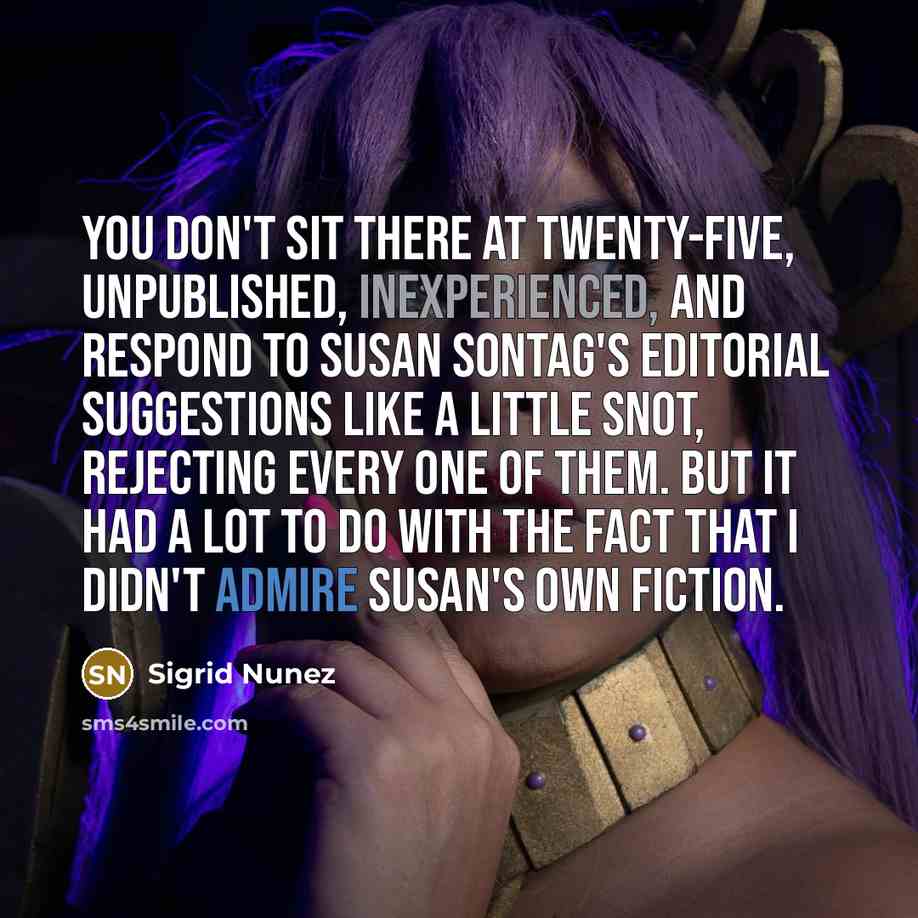 “You don't sit there at twenty-five, unpublished, inexperienced, and respond to Susan Sontag's editorial suggestions like a little snot, rejecting every one of them. But it had a lot to do with the fact that I didn't admire Susan's own fiction.” quote by Sigrid Nunez