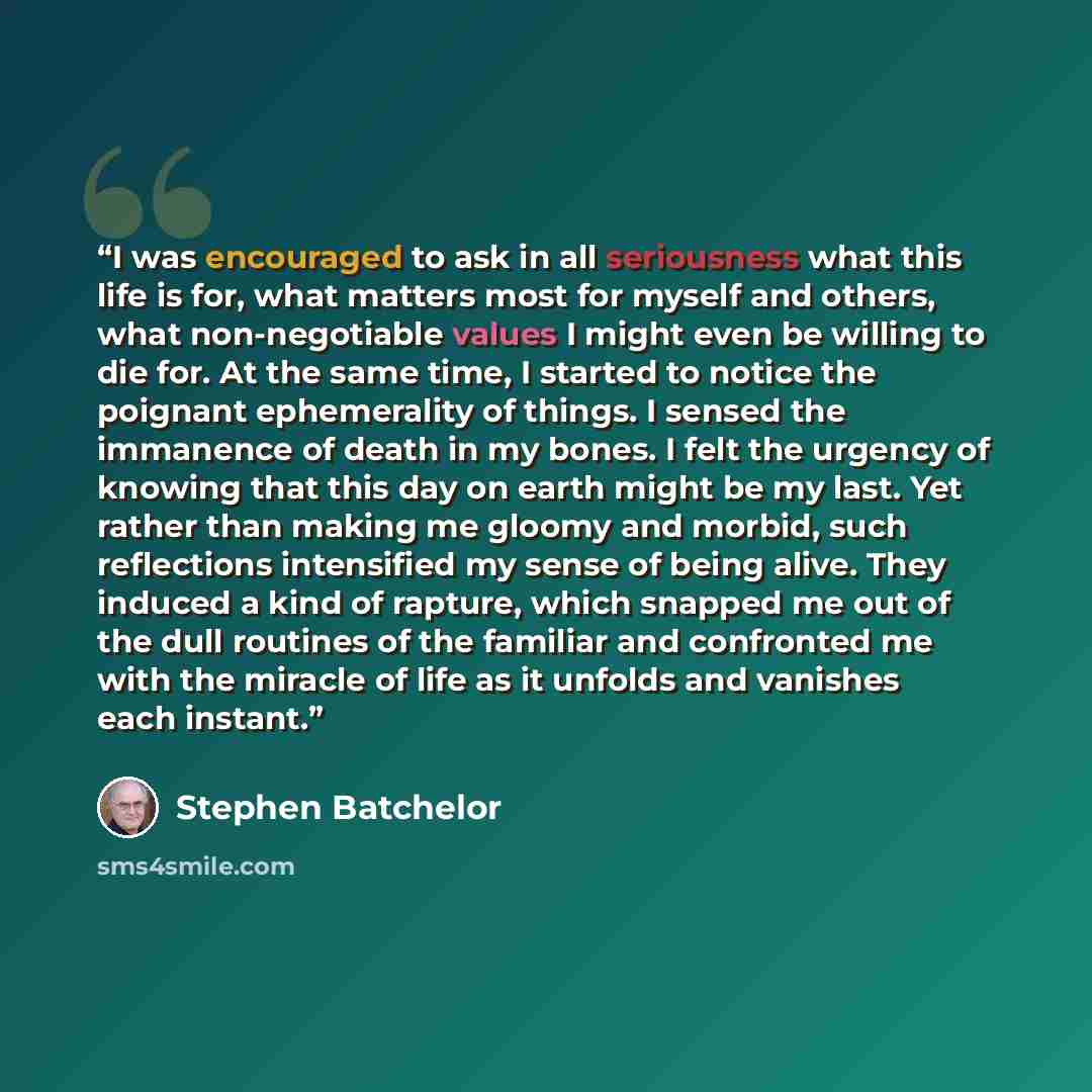 “I was encouraged to ask in all seriousness what this life is for, what matters most for myself and others, what non-negotiable values I might even be willing to die for. At the same time, I started to notice the poignant ephemerality of things. I sensed the immanence of death in my bones. I felt…” quote by Stephen Batchelor