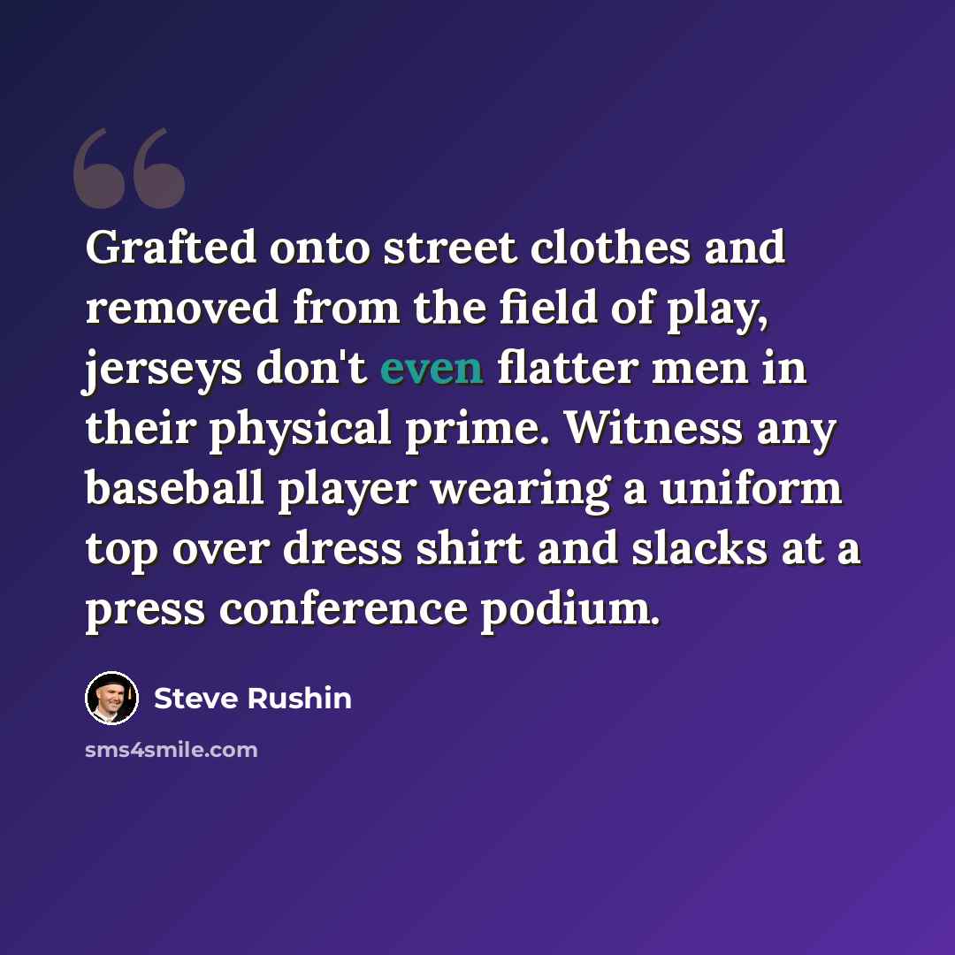 “Grafted onto street clothes and removed from the field of play, jerseys don't even flatter men in their physical prime. Witness any baseball player wearing a uniform top over dress shirt and slacks at a press conference podium.” quote by Steve Rushin
