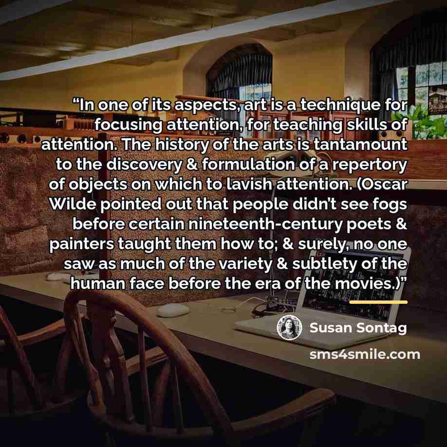 “In one of its aspects, art is a technique for focusing attention, for teaching skills of attention. The history of the arts is tantamount to the discovery & formulation of a repertory of objects on which to lavish attention. (Oscar Wilde pointed out that people didn’t see fogs before certain…” quote by Susan Sontag