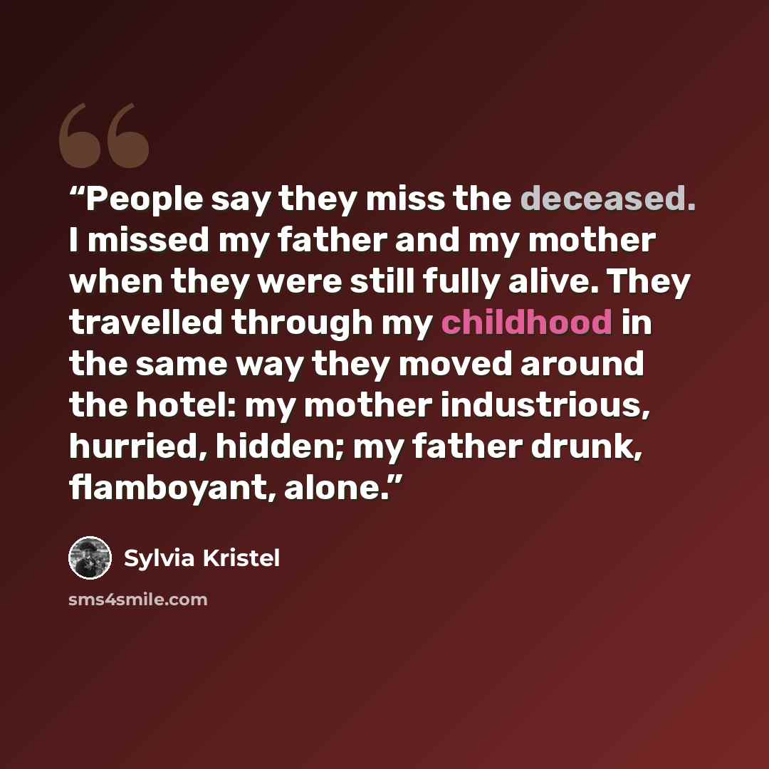 “People say they miss the deceased. I missed my father and my mother when they were still fully alive. They travelled through my childhood in the same way they moved around the hotel: my mother industrious, hurried, hidden; my father drunk, flamboyant, alone.” quote by Sylvia Kristel