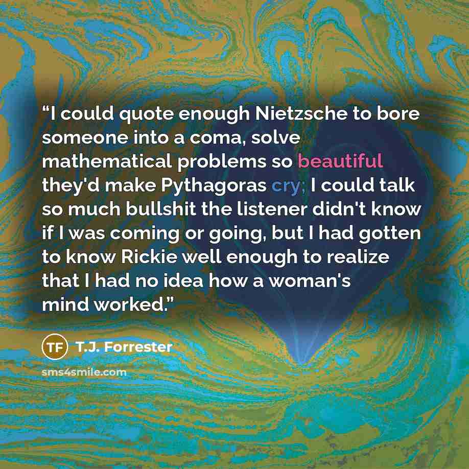 “I could quote enough Nietzsche to bore someone into a coma, solve mathematical problems so beautiful they'd make Pythagoras cry; I could talk so much bullshit the listener didn't know if I was coming or going, but I had gotten to know Rickie well enough to realize that I had no idea how a woman's…” quote by T.J. Forrester