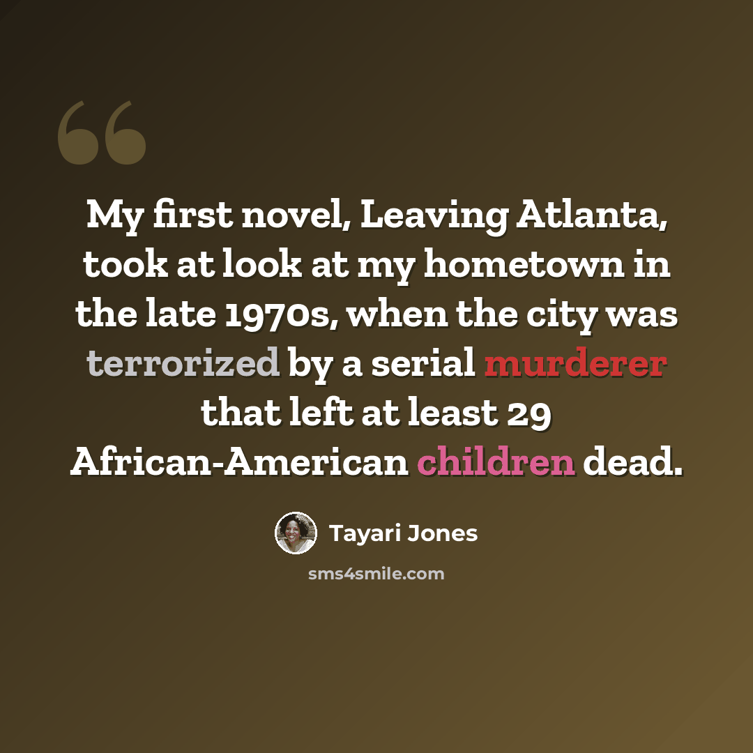 “My first novel, Leaving Atlanta, took at look at my hometown in the late 1970s, when the city was terrorized by a serial murderer that left at least 29 African-American children dead.” quote by Tayari Jones