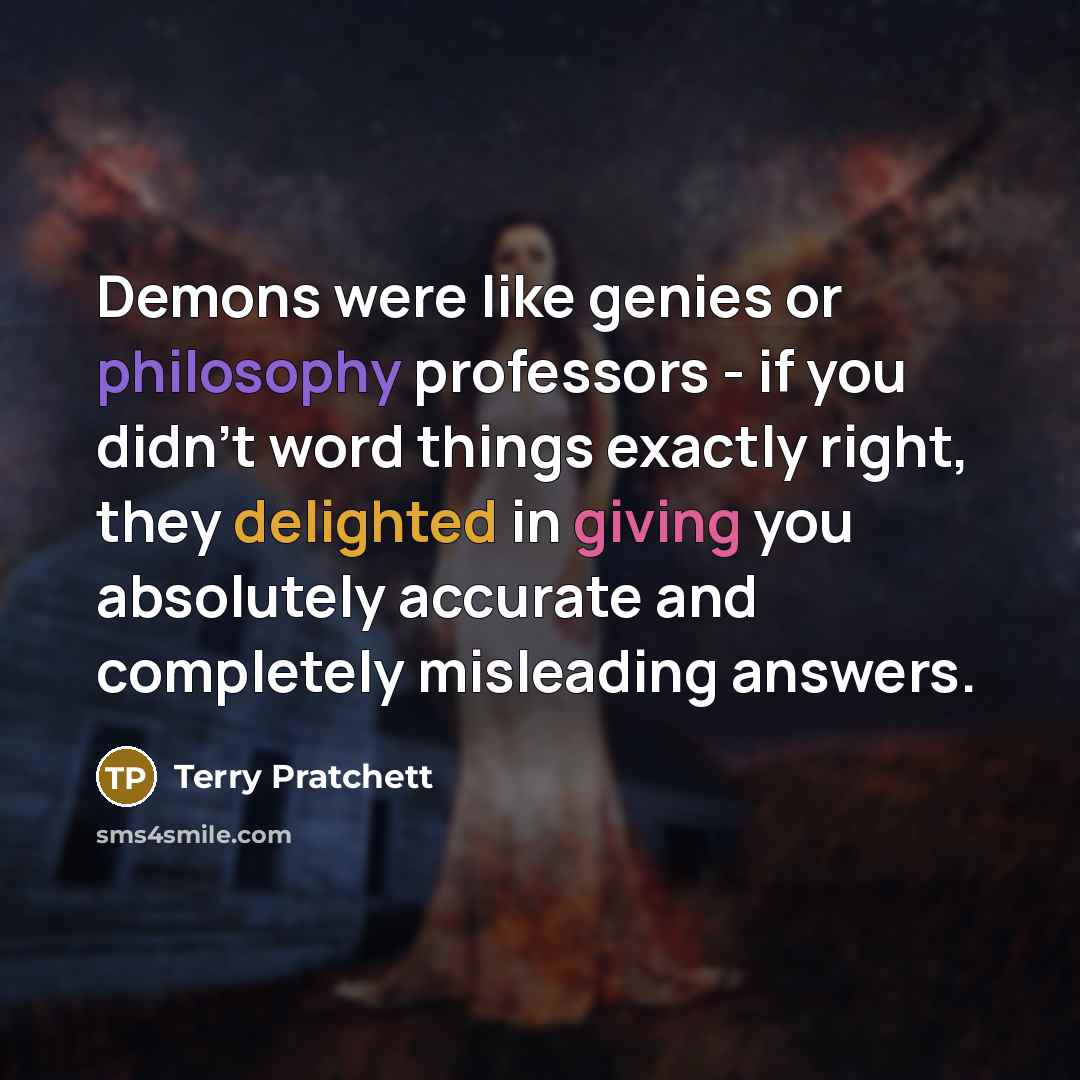 “Demons were like genies or philosophy professors - if you didn't word things exactly right, they delighted in giving you absolutely accurate and completely misleading answers.” quote by Terry Pratchett