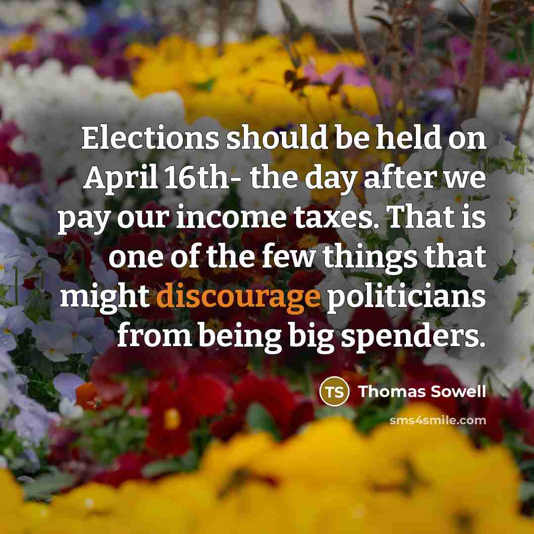 “Elections should be held on April 16th- the day after we pay our income taxes. That is one of the few things that might discourage politicians from being big spenders.” quote by Thomas Sowell