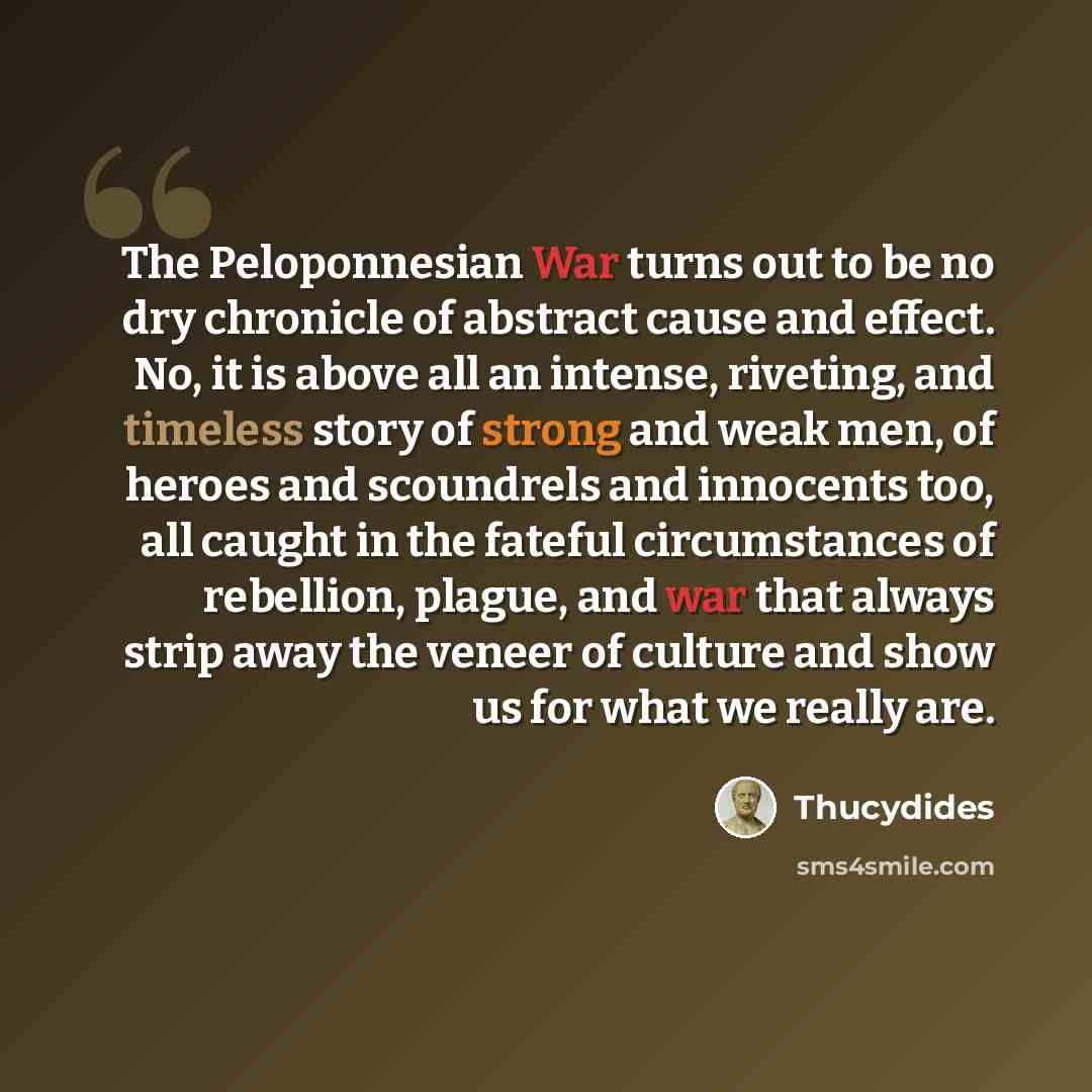 “The Peloponnesian War turns out to be no dry chronicle of abstract cause and effect. No, it is above all an intense, riveting, and timeless story of strong and weak men, of heroes and scoundrels and innocents too, all caught in the fateful circumstances of rebellion, plague, and war that always…” quote by Thucydides