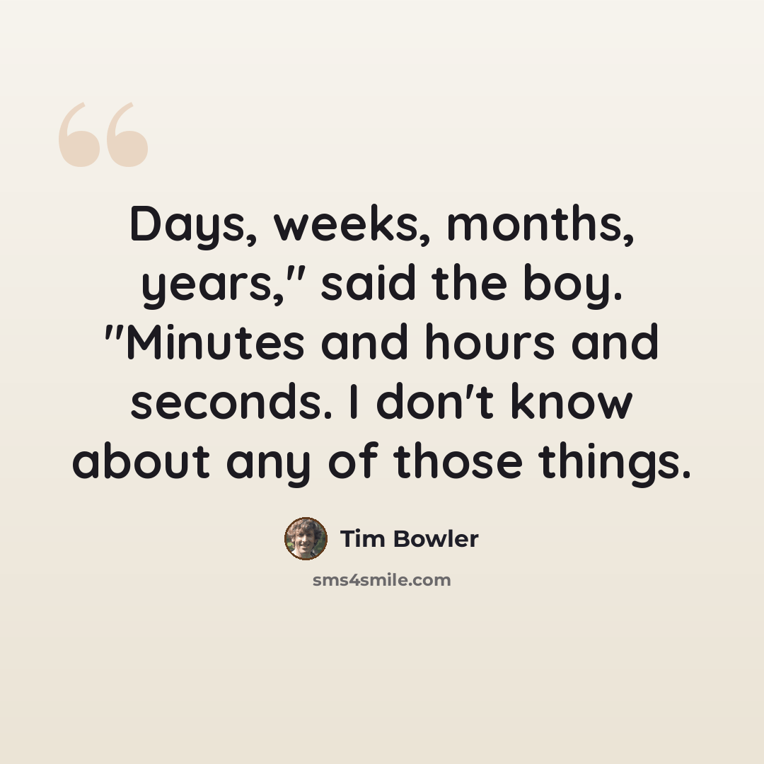 “Days, weeks, months, years," said the boy. "Minutes and hours and seconds. I don't know about any of those things.” quote by Tim Bowler