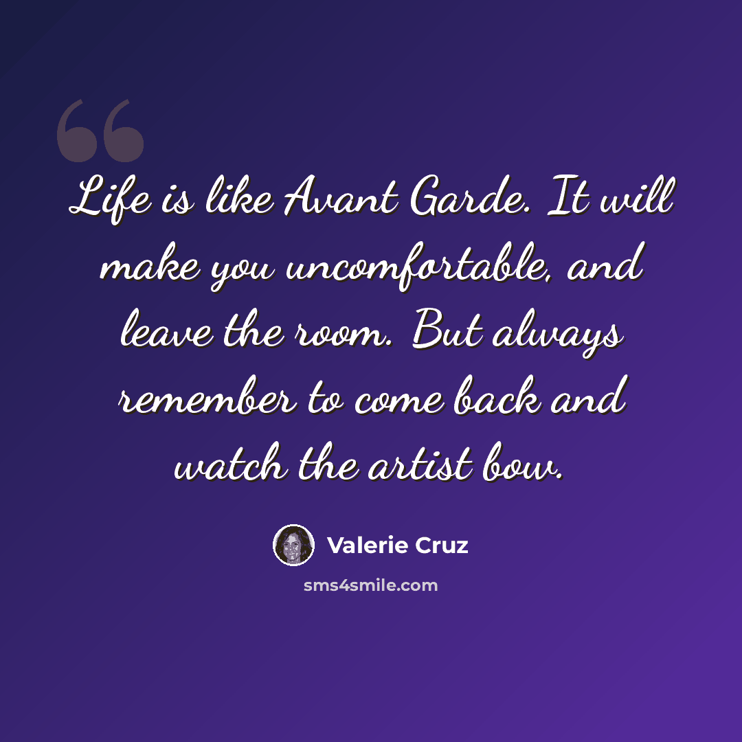 “Life is like Avant Garde. It will make you uncomfortable, and leave the room. But always remember to come back and watch the artist bow.” quote by Valerie Cruz