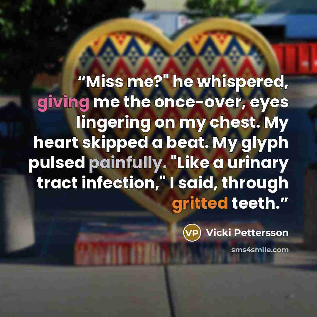 “Miss me?" he whispered, giving me the once-over, eyes lingering on my chest. My heart skipped a beat. My glyph pulsed painfully. "Like a urinary tract infection," I said, through gritted teeth.” quote by Vicki Pettersson