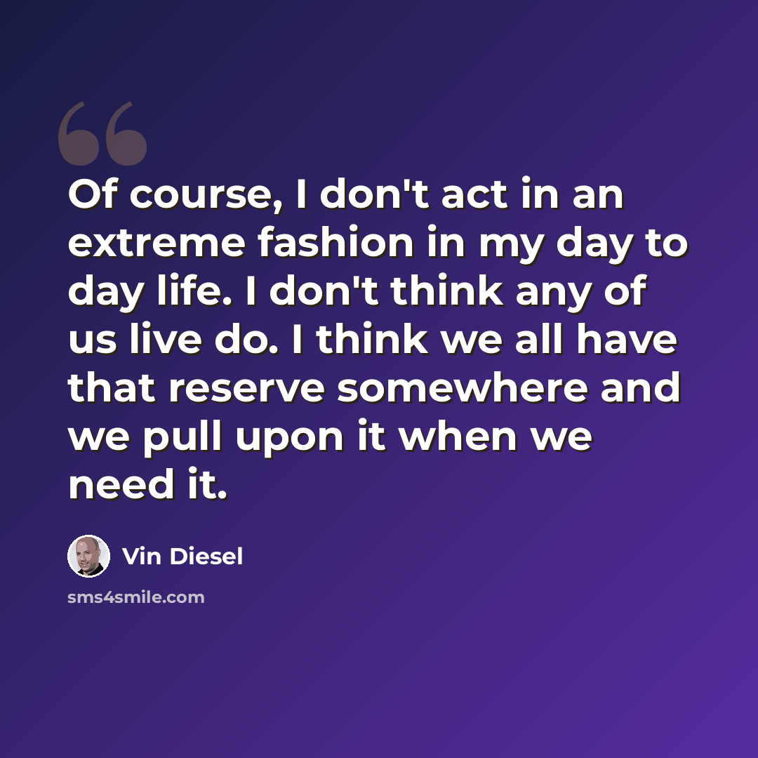 “Of course, I don't act in an extreme fashion in my day to day life. I don't think any of us live do. I think we all have that reserve somewhere and we pull upon it when we need it.” quote by Vin Diesel