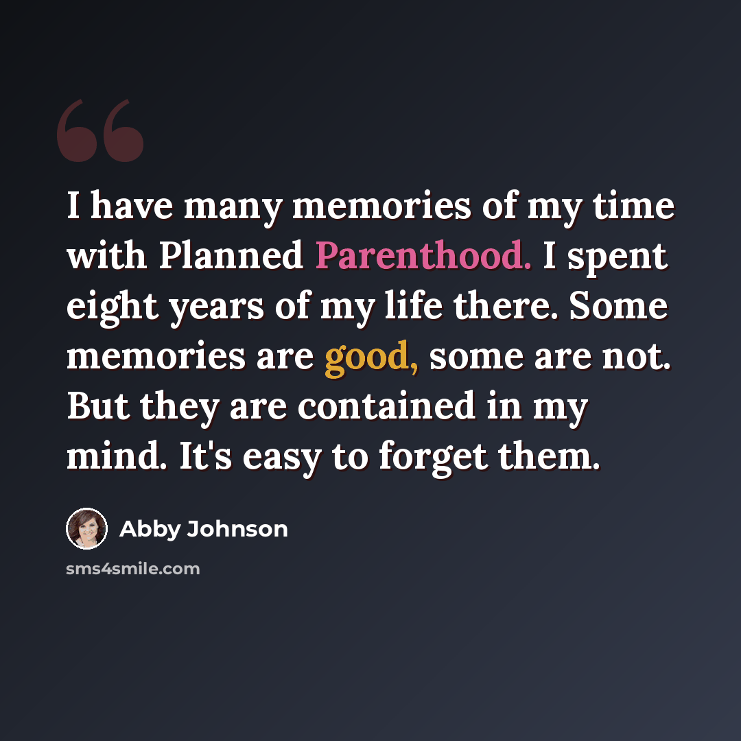 “I have many memories of my time with Planned Parenthood. I spent eight years of my life there. Some memories are good, some are not. But they are contained in my mind. It's easy to forget them.” quote by Abby Johnson