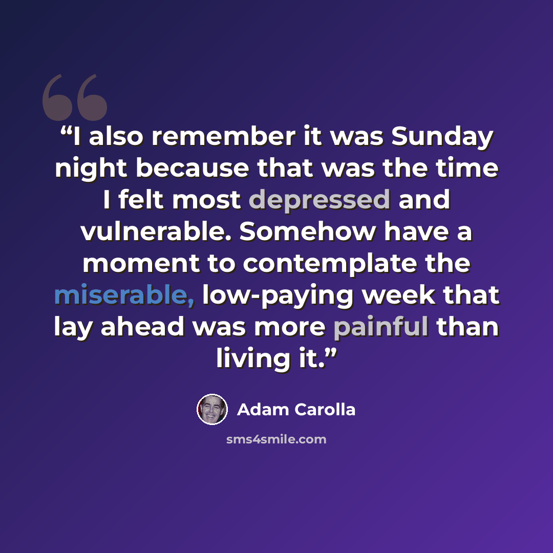 “I also remember it was Sunday night because that was the time I felt most depressed and vulnerable. Somehow have a moment to contemplate the miserable, low-paying week that lay ahead was more painful than living it.” quote by Adam Carolla