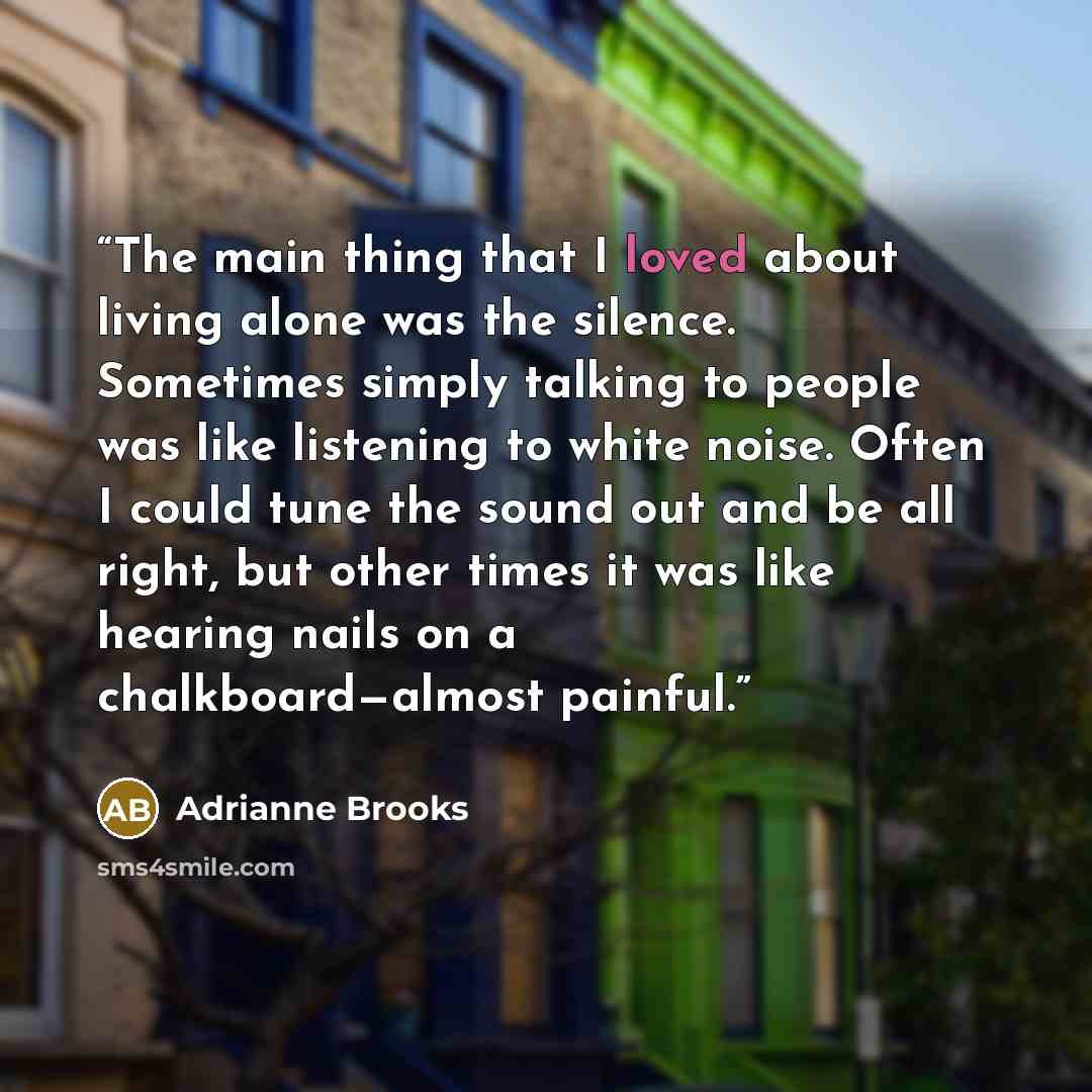 “The main thing that I loved about living alone was the silence. Sometimes simply talking to people was like listening to white noise. Often I could tune the sound out and be all right, but other times it was like hearing nails on a chalkboard—almost painful.” quote by Adrianne Brooks