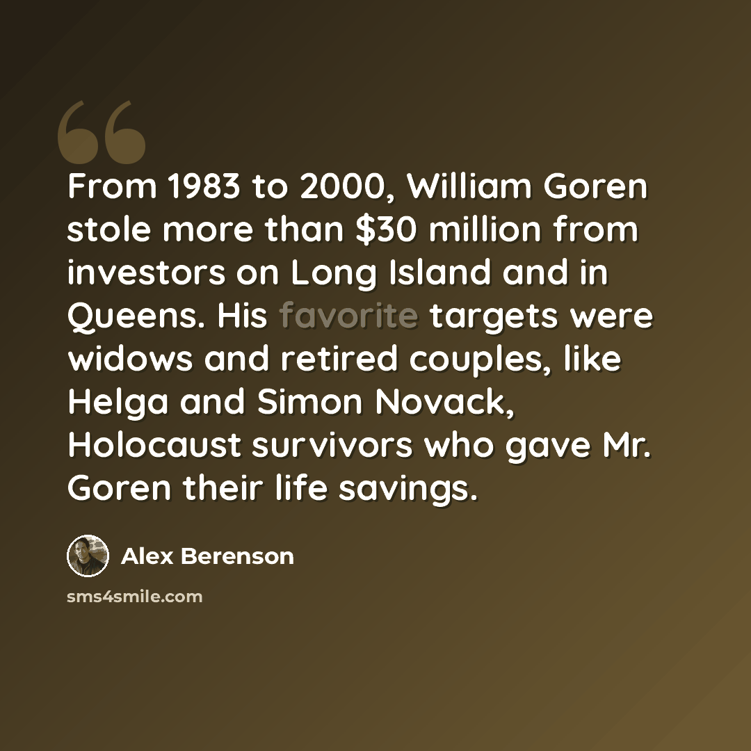 “From 1983 to 2000, William Goren stole more than $30 million from investors on Long Island and in Queens. His favorite targets were widows and retired couples, like Helga and Simon Novack, Holocaust survivors who gave Mr. Goren their life savings.” quote by Alex Berenson