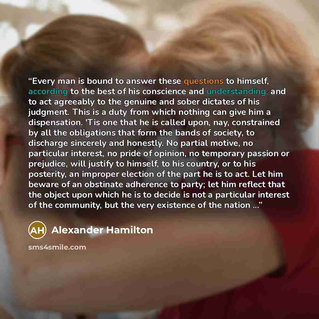 “Every man is bound to answer these questions to himself, according to the best of his conscience and understanding, and to act agreeably to the genuine and sober dictates of his judgment. This is a duty from which nothing can give him a dispensation. 'Tis one that he is called upon, nay…” quote by Alexander Hamilton