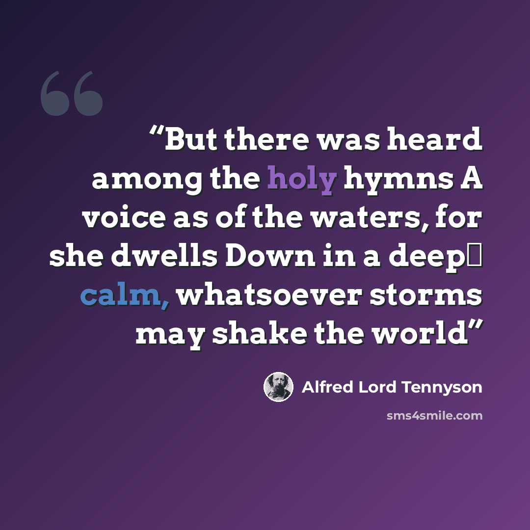 “But there was heard among the holy hymns A voice as of the waters, for she dwells Down in a deep‐ calm, whatsoever storms may shake the world” quote by Alfred Lord Tennyson