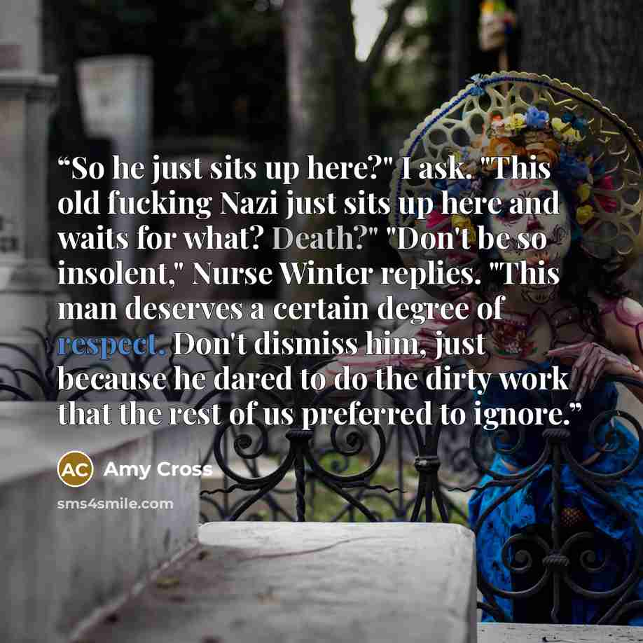 “So he just sits up here?" I ask. "This old fucking Nazi just sits up here and waits for what? Death?" "Don't be so insolent," Nurse Winter replies. "This man deserves a certain degree of respect. Don't dismiss him, just because he dared to do the dirty work that the rest of us preferred to ignore.” quote by Amy Cross