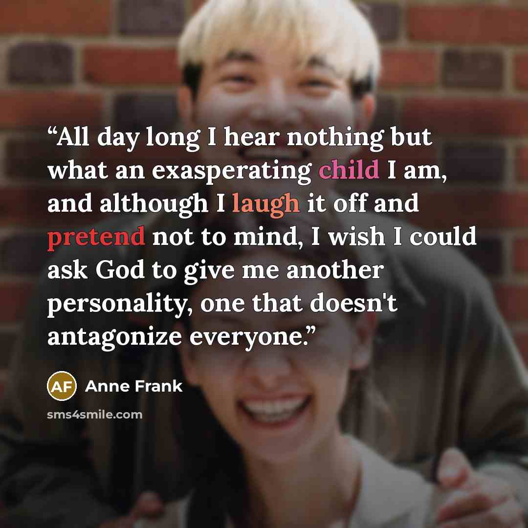 “All day long I hear nothing but what an exasperating child I am, and although I laugh it off and pretend not to mind, I wish I could ask God to give me another personality, one that doesn't antagonize everyone.” quote by Anne Frank