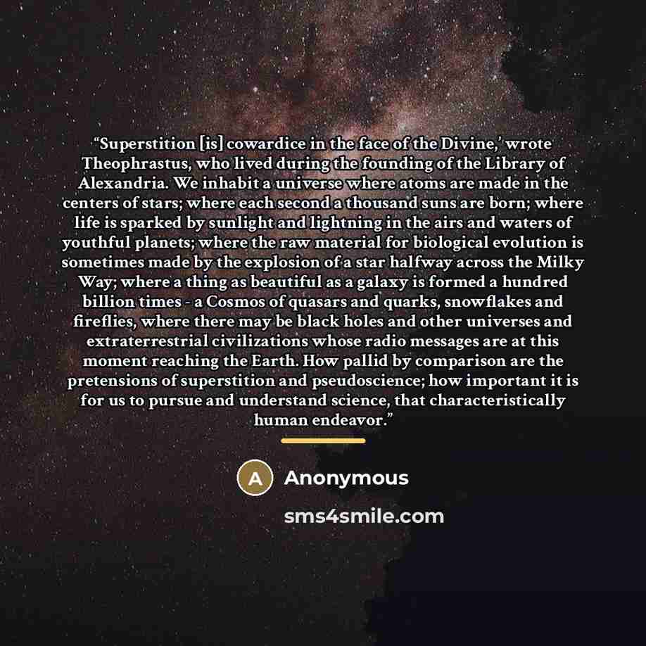 “Superstition [is] cowardice in the face of the Divine,’ wrote Theophrastus, who lived during the founding of the Library of Alexandria. We inhabit a universe where atoms are made in the centers of stars; where each second a thousand suns are born; where life is sparked by sunlight and lightning in…” quote by Anonymous