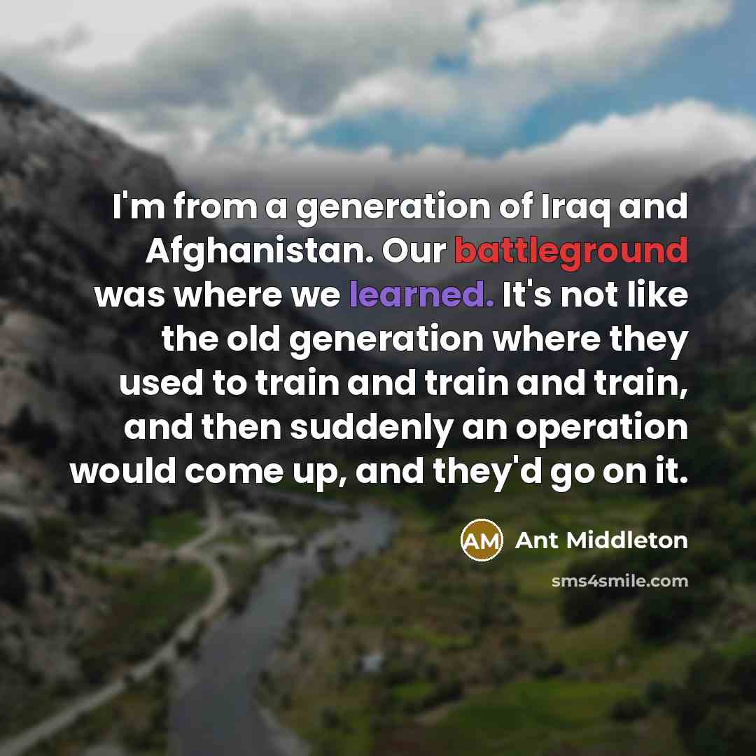 “I'm from a generation of Iraq and Afghanistan. Our battleground was where we learned. It's not like the old generation where they used to train and train and train, and then suddenly an operation would come up, and they'd go on it.” quote by Ant Middleton