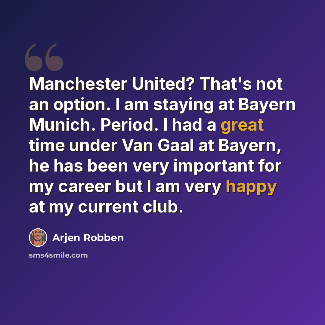 “Manchester United? That's not an option. I am staying at Bayern Munich. Period. I had a great time under Van Gaal at Bayern, he has been very important for my career but I am very happy at my current club.” quote by Arjen Robben