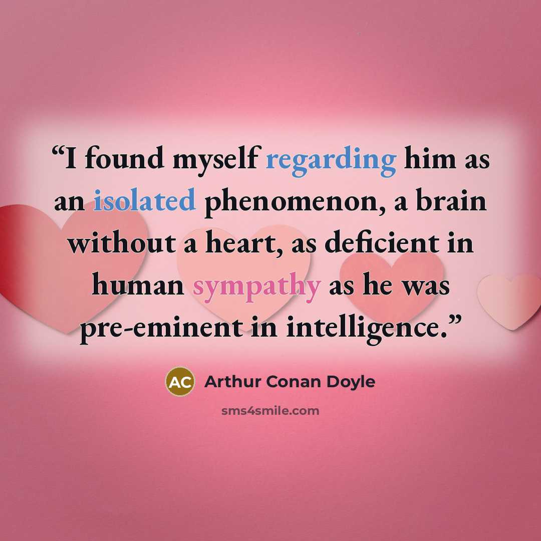 “I found myself regarding him as an isolated phenomenon, a brain without a heart, as deficient in human sympathy as he was pre-eminent in intelligence.” quote by Arthur Conan Doyle