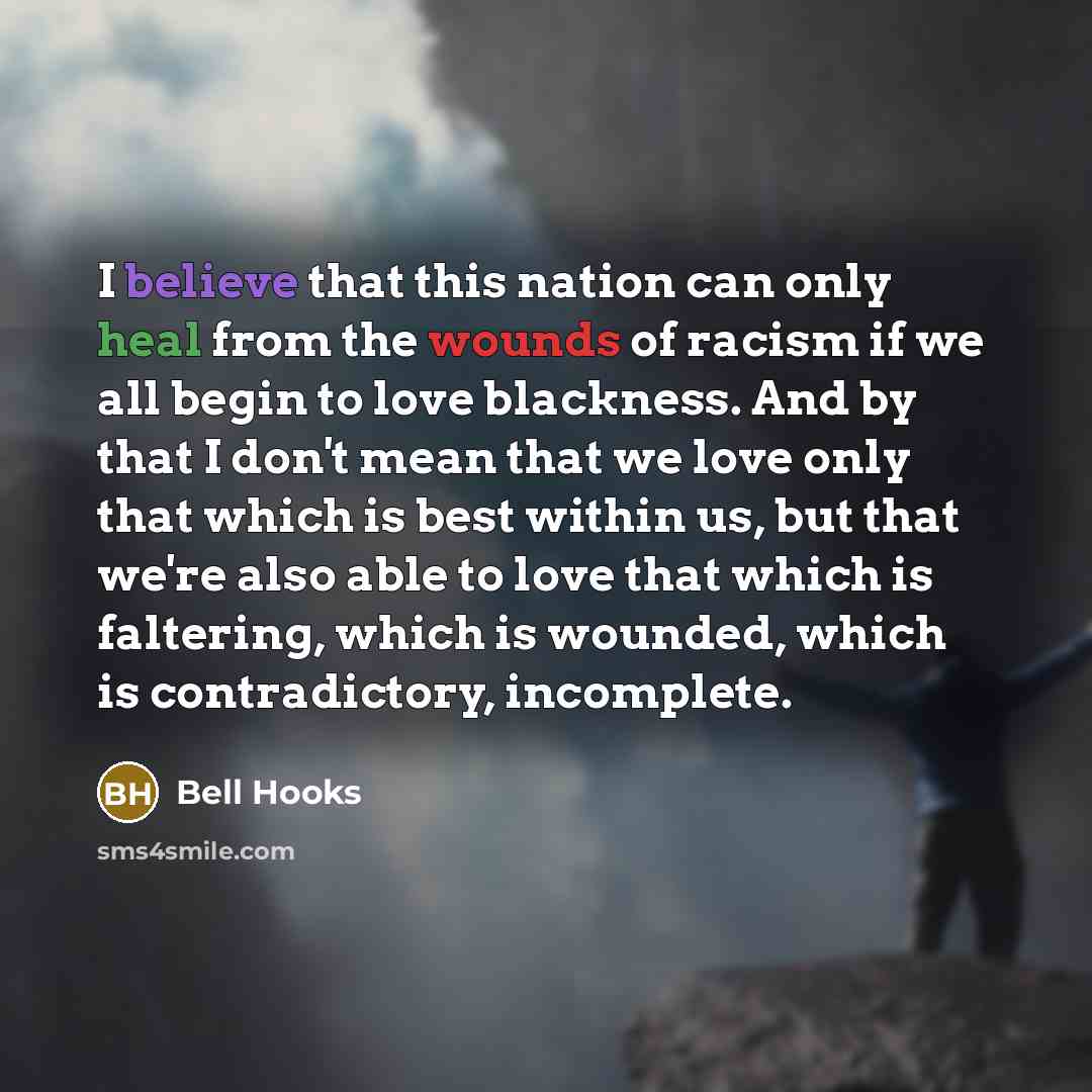 “I believe that this nation can only heal from the wounds of racism if we all begin to love blackness. And by that I don't mean that we love only that which is best within us, but that we're also able to love that which is faltering, which is wounded, which is contradictory, incomplete.” quote by Bell Hooks