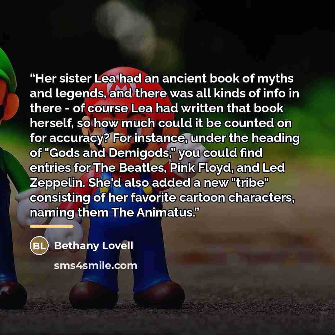“Her sister Lea had an ancient book of myths and legends, and there was all kinds of info in there - of course Lea had written that book herself, so how much could it be counted on for accuracy? For instance, under the heading of "Gods and Demigods,” you could find entries for The Beatles, Pink…” quote by Bethany Lovell