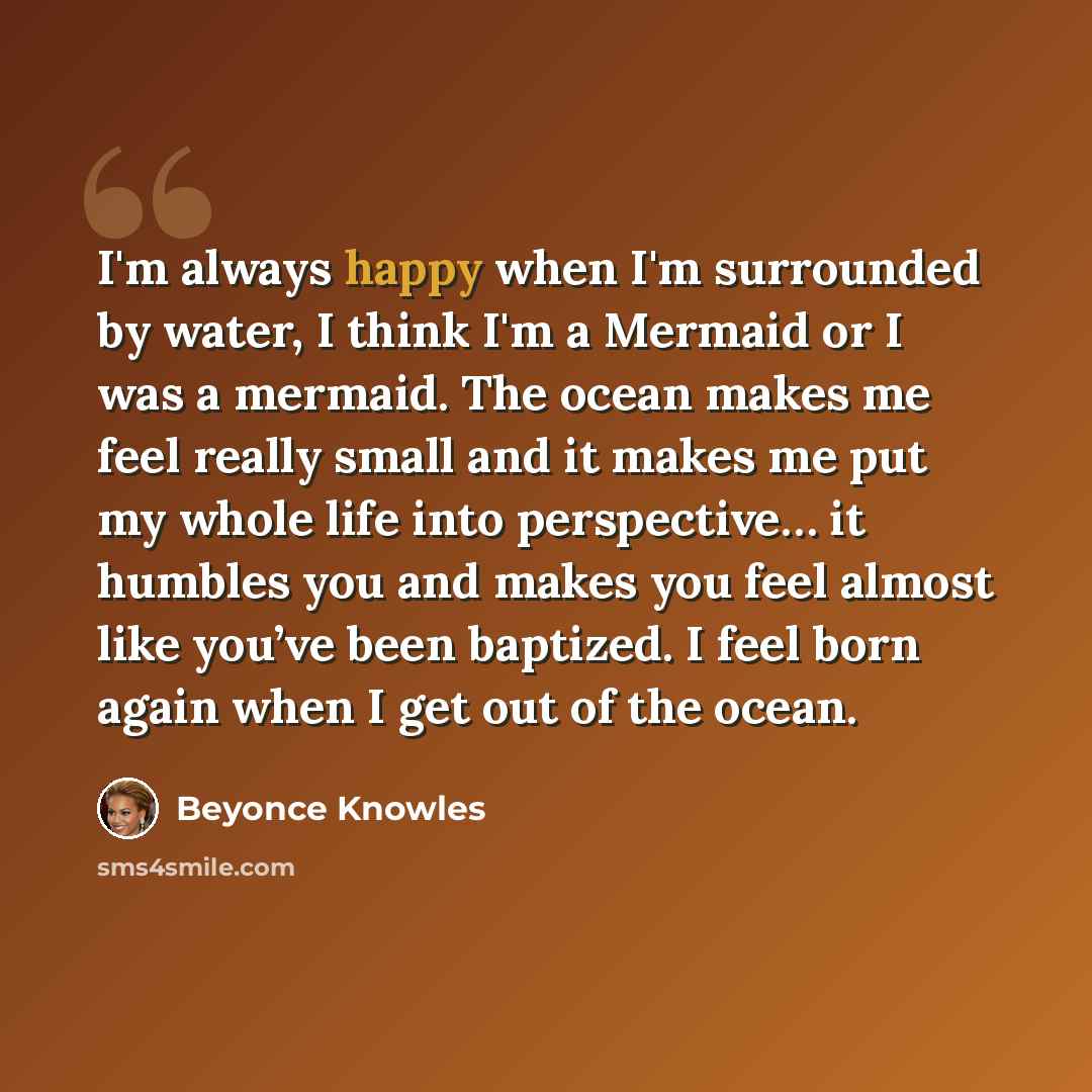 “I'm always happy when I'm surrounded by water, I think I'm a Mermaid or I was a mermaid. The ocean makes me feel really small and it makes me put my whole life into perspective… it humbles you and makes you feel almost like you’ve been baptized. I feel born again when I get out of the ocean.” quote by Beyonce Knowles