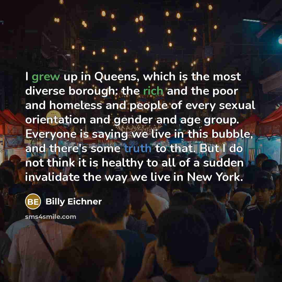 “I grew up in Queens, which is the most diverse borough: the rich and the poor and homeless and people of every sexual orientation and gender and age group. Everyone is saying we live in this bubble, and there's some truth to that. But I do not think it is healthy to all of a sudden invalidate the…” quote by Billy Eichner
