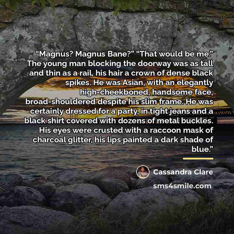 “Magnus? Magnus Bane?” “That would be me.” The young man blocking the doorway was as tall and thin as a rail, his hair a crown of dense black spikes. He was Asian, with an elegantly high-cheekboned, handsome face, broad-shouldered despite his slim frame. He was certainly dressed for a party, in…” quote by Cassandra Clare