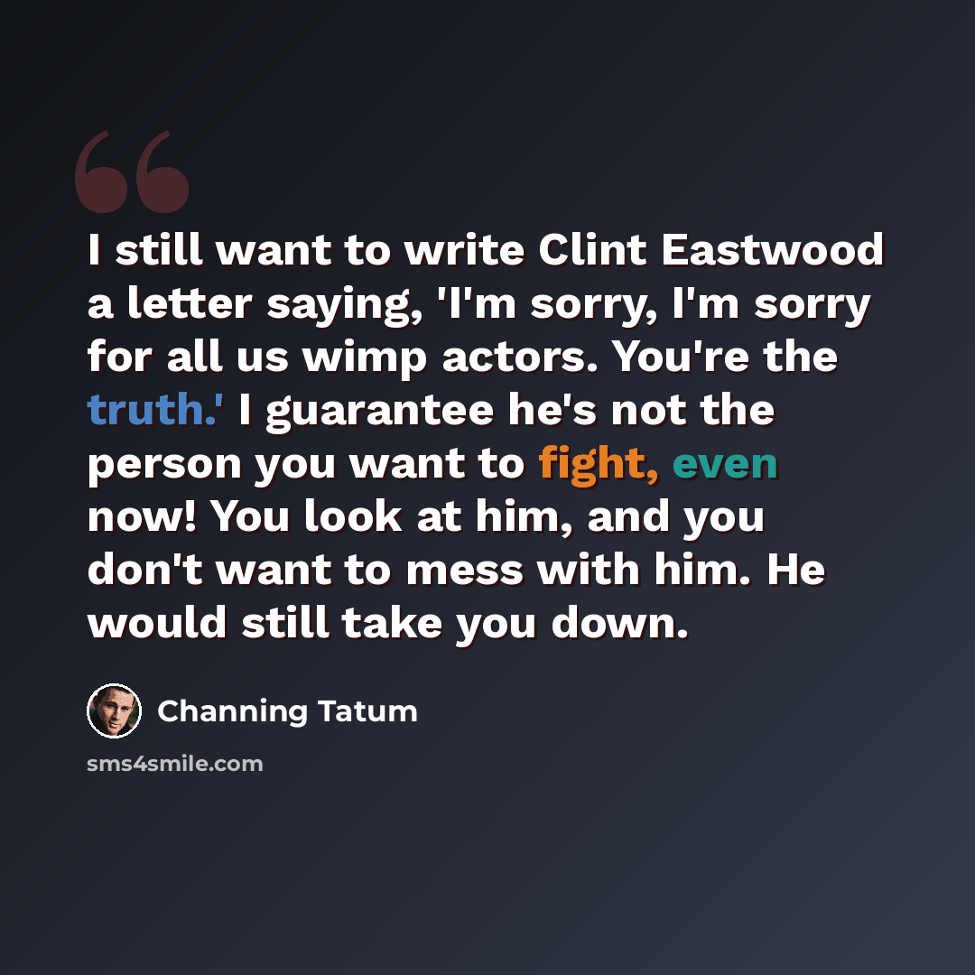 “I still want to write Clint Eastwood a letter saying, 'I'm sorry, I'm sorry for all us wimp actors. You're the truth.' I guarantee he's not the person you want to fight, even now! You look at him, and you don't want to mess with him. He would still take you down.” quote by Channing Tatum