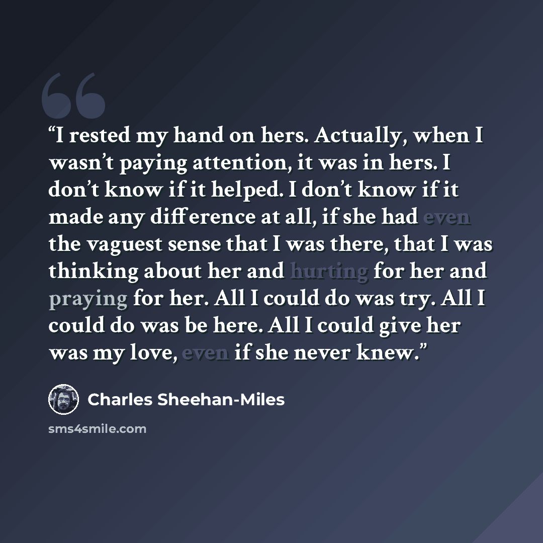“I rested my hand on hers. Actually, when I wasn’t paying attention, it was in hers. I don’t know if it helped. I don’t know if it made any difference at all, if she had even the vaguest sense that I was there, that I was thinking about her and hurting for her and praying for her. All I could do…” quote by Charles Sheehan-Miles