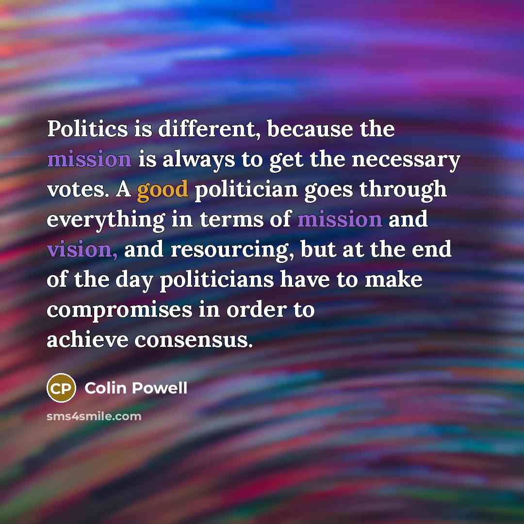 “Politics is different, because the mission is always to get the necessary votes. A good politician goes through everything in terms of mission and vision, and resourcing, but at the end of the day politicians have to make compromises in order to achieve consensus.” quote by Colin Powell