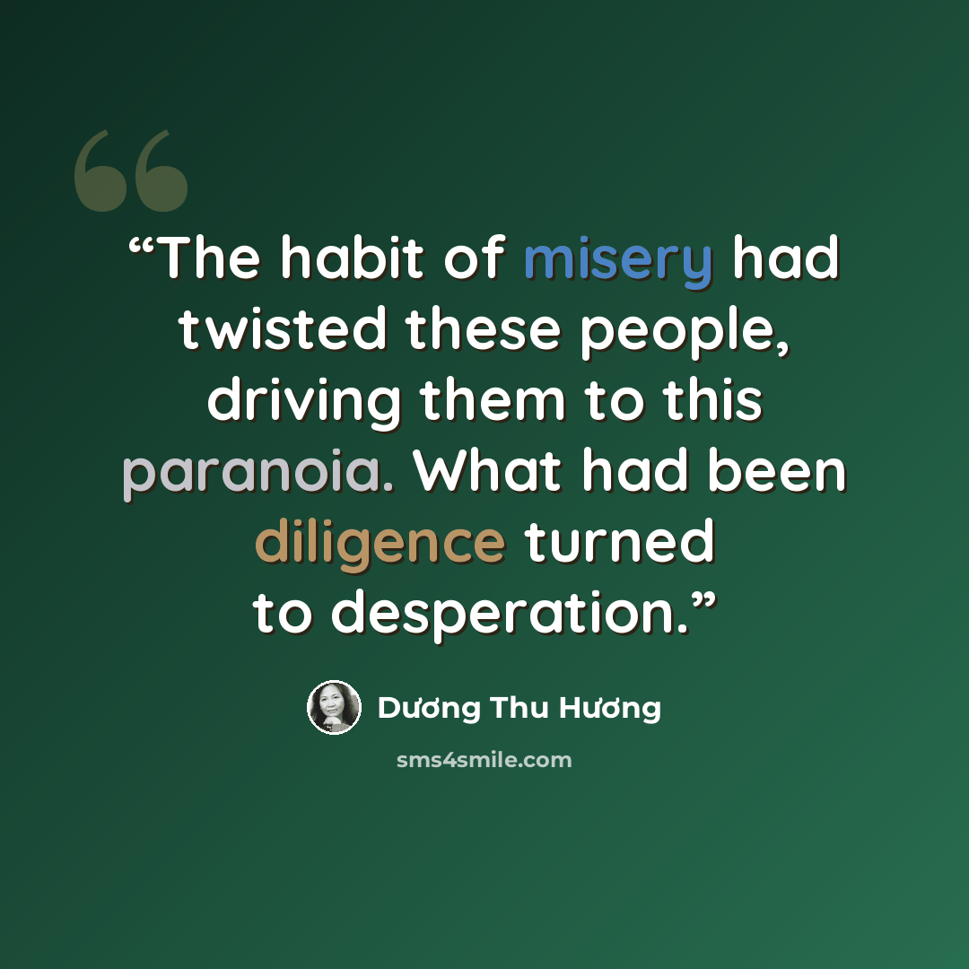 “The habit of misery had twisted these people, driving them to this paranoia. What had been diligence turned to desperation.” quote by Duong Thu Huong