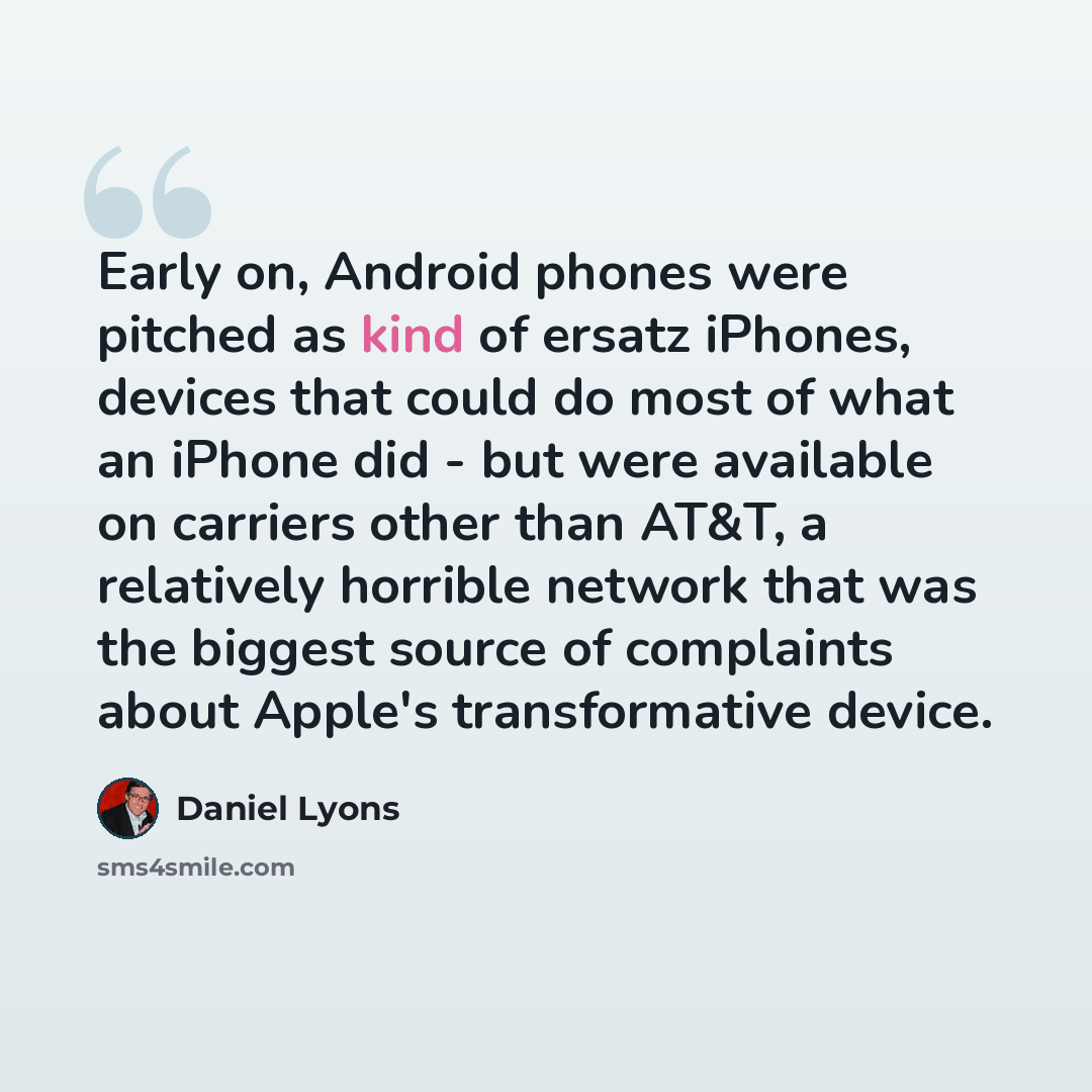 “Early on, Android phones were pitched as kind of ersatz iPhones, devices that could do most of what an iPhone did - but were available on carriers other than AT&T, a relatively horrible network that was the biggest source of complaints about Apple's transformative device.” quote by Daniel Lyons