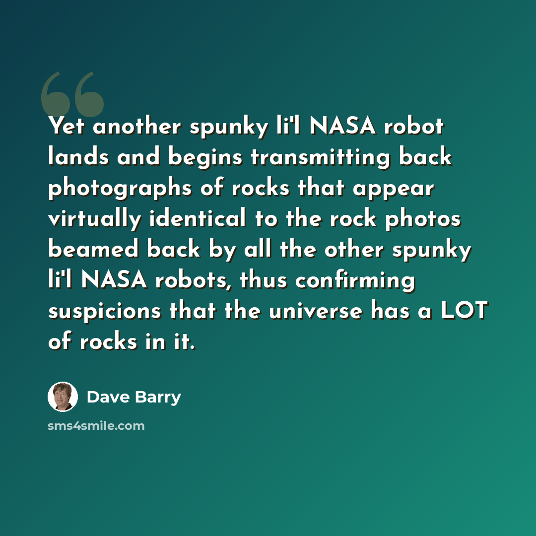 “Yet another spunky li'l NASA robot lands and begins transmitting back photographs of rocks that appear virtually identical to the rock photos beamed back by all the other spunky li'l NASA robots, thus confirming suspicions that the universe has a LOT of rocks in it.” quote by Dave Barry