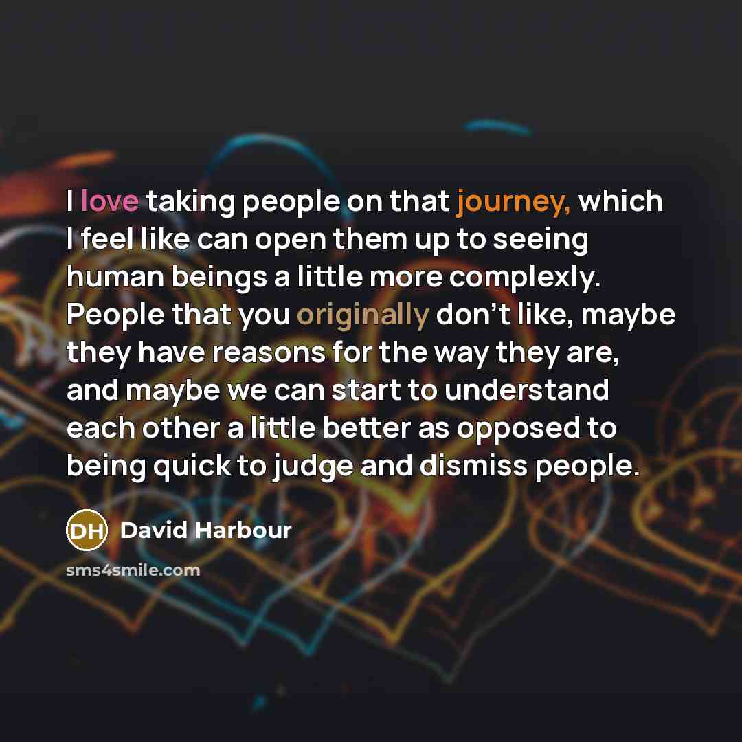 “I love taking people on that journey, which I feel like can open them up to seeing human beings a little more complexly. People that you originally don't like, maybe they have reasons for the way they are, and maybe we can start to understand each other a little better as opposed to being quick to…” quote by David Harbour