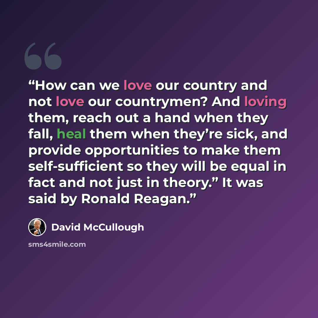 “How can we love our country and not love our countrymen? And loving them, reach out a hand when they fall, heal them when they’re sick, and provide opportunities to make them self-sufficient so they will be equal in fact and not just in theory.” It was said by Ronald Reagan.” quote by David McCullough