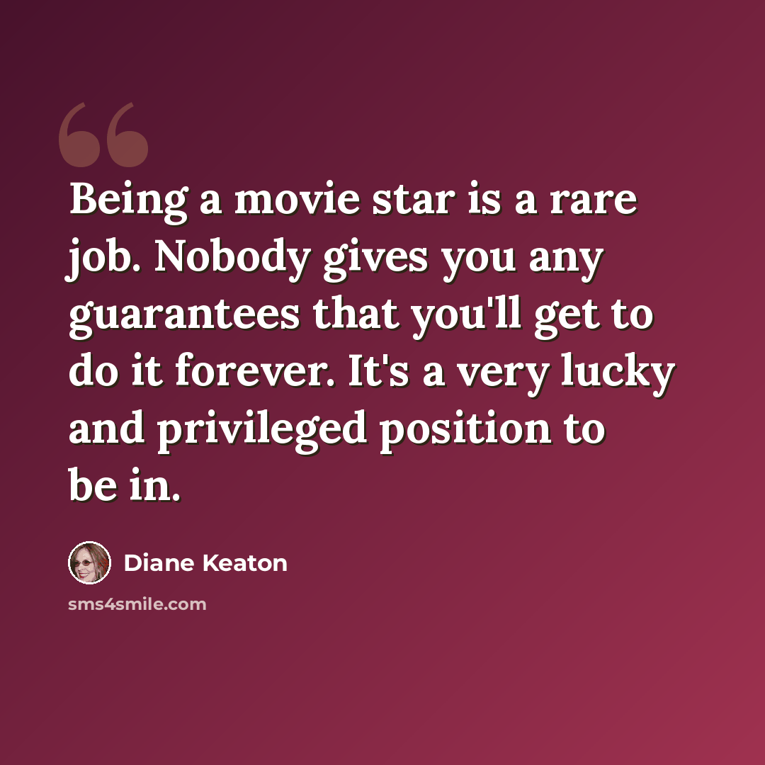 “Being a movie star is a rare job. Nobody gives you any guarantees that you'll get to do it forever. It's a very lucky and privileged position to be in.” quote by Diane Keaton