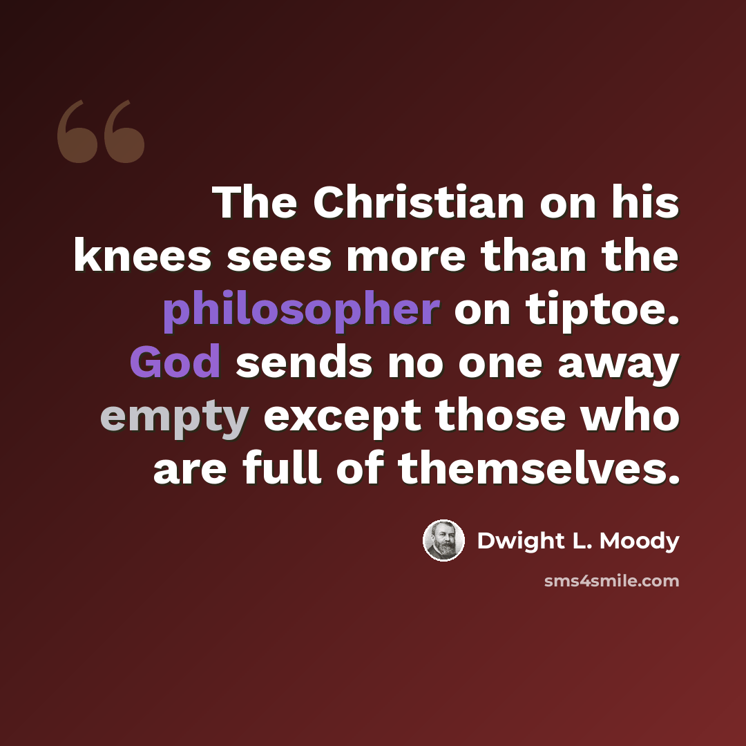 “The Christian on his knees sees more than the philosopher on tiptoe. God sends no one away empty except those who are full of themselves.” quote by Dwight L. Moody
