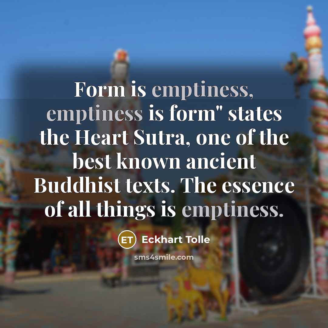 “Form is emptiness, emptiness is form" states the Heart Sutra, one of the best known ancient Buddhist texts. The essence of all things is emptiness.” quote by Eckhart Tolle