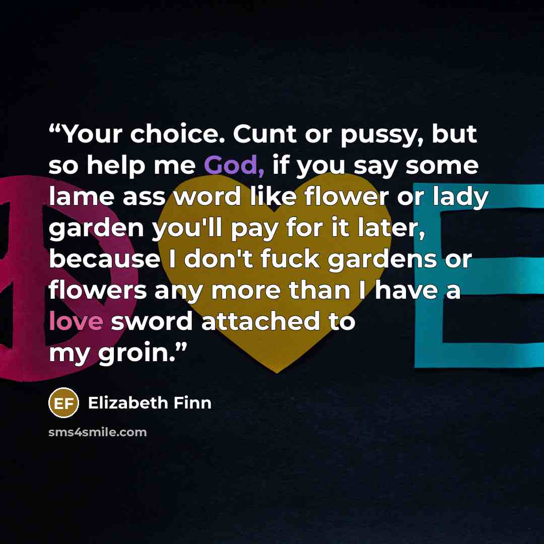 “Your choice. Cunt or pussy, but so help me God, if you say some lame ass word like flower or lady garden you'll pay for it later, because I don't fuck gardens or flowers any more than I have a love sword attached to my groin.” quote by Elizabeth Finn
